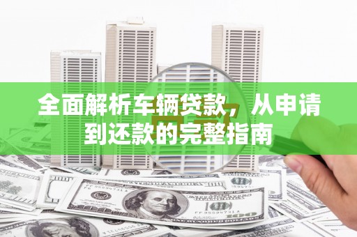 辽阳全面解析车辆贷款，从申请到还款的完整指南